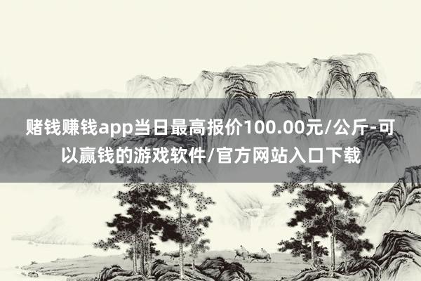 赌钱赚钱app当日最高报价100.00元/公斤-可以赢钱的游戏软件/官方网站入口下载