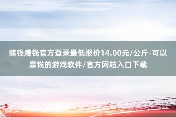 赌钱赚钱官方登录最低报价14.00元/公斤-可以赢钱的游戏软件/官方网站入口下载