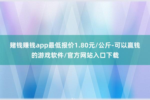 赌钱赚钱app最低报价1.80元/公斤-可以赢钱的游戏软件/官方网站入口下载