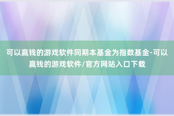可以赢钱的游戏软件同期本基金为指数基金-可以赢钱的游戏软件/官方网站入口下载
