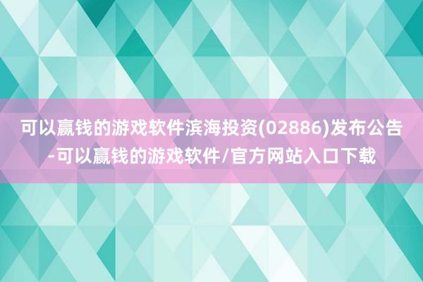 可以赢钱的游戏软件滨海投资(02886)发布公告-可以赢钱的游戏软件/官方网站入口下载