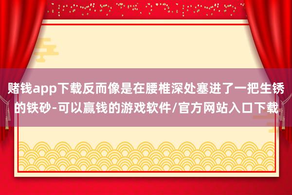 赌钱app下载反而像是在腰椎深处塞进了一把生锈的铁砂-可以赢钱的游戏软件/官方网站入口下载