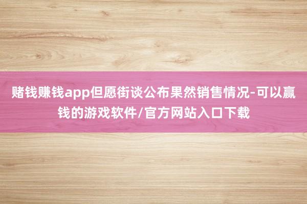 赌钱赚钱app但愿街谈公布果然销售情况-可以赢钱的游戏软件/官方网站入口下载