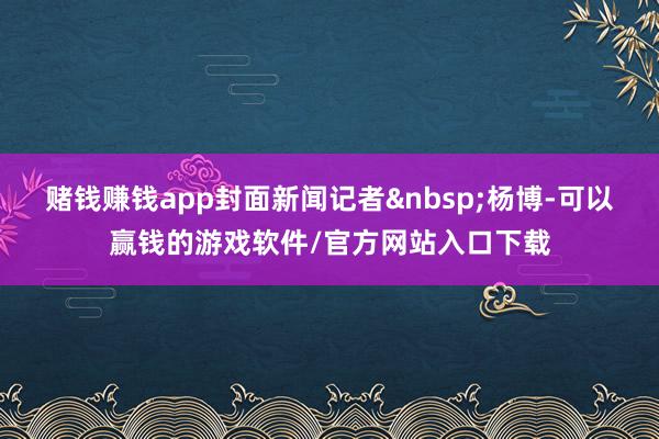 赌钱赚钱app封面新闻记者&nbsp;杨博-可以赢钱的游戏软件/官方网站入口下载