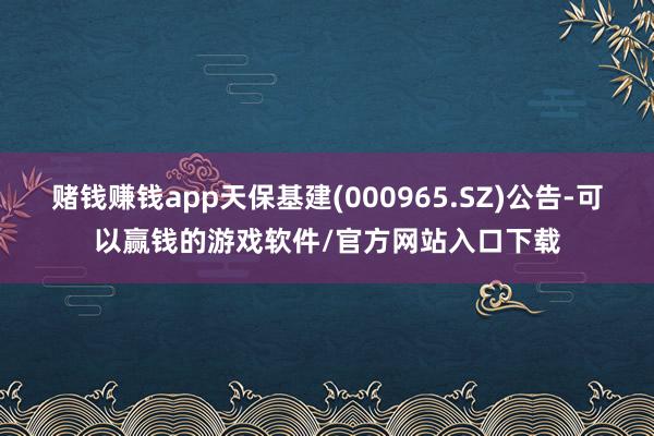 赌钱赚钱app天保基建(000965.SZ)公告-可以赢钱的游戏软件/官方网站入口下载