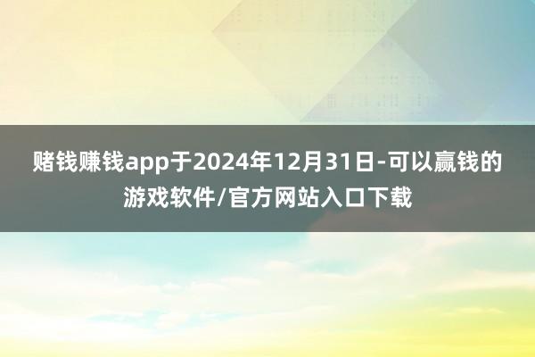 赌钱赚钱app于2024年12月31日-可以赢钱的游戏软件/官方网站入口下载
