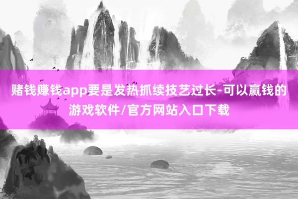 赌钱赚钱app要是发热抓续技艺过长-可以赢钱的游戏软件/官方网站入口下载