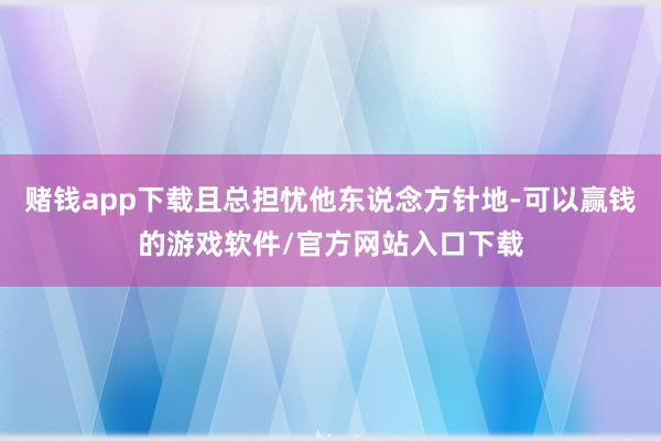 赌钱app下载且总担忧他东说念方针地-可以赢钱的游戏软件/官方网站入口下载