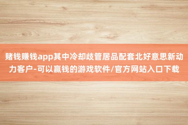 赌钱赚钱app其中冷却歧管居品配套北好意思新动力客户-可以赢钱的游戏软件/官方网站入口下载