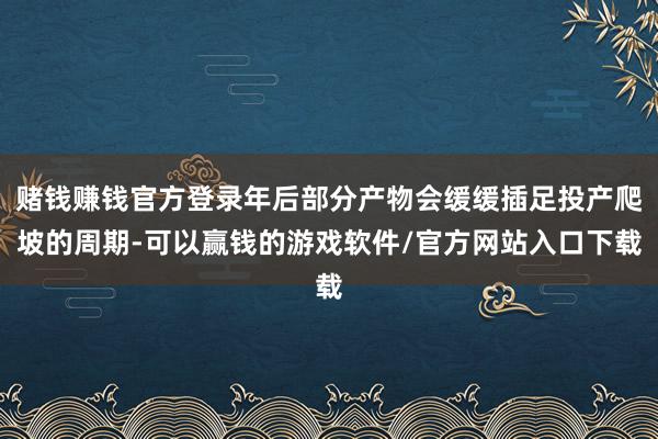 赌钱赚钱官方登录年后部分产物会缓缓插足投产爬坡的周期-可以赢钱的游戏软件/官方网站入口下载