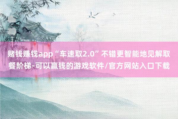 赌钱赚钱app“车速取2.0”不错更智能地见解取餐阶梯-可以赢钱的游戏软件/官方网站入口下载