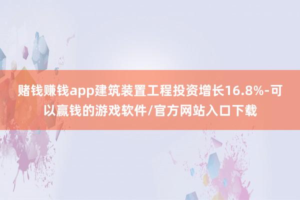 赌钱赚钱app建筑装置工程投资增长16.8%-可以赢钱的游戏软件/官方网站入口下载