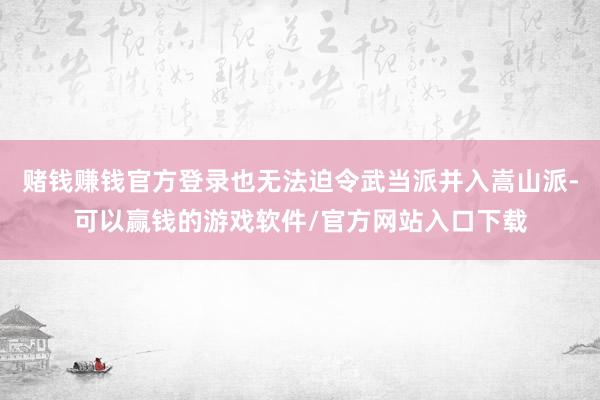 赌钱赚钱官方登录也无法迫令武当派并入嵩山派-可以赢钱的游戏软件/官方网站入口下载