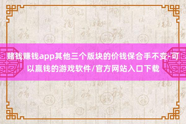 赌钱赚钱app其他三个版块的价钱保合手不变-可以赢钱的游戏软件/官方网站入口下载