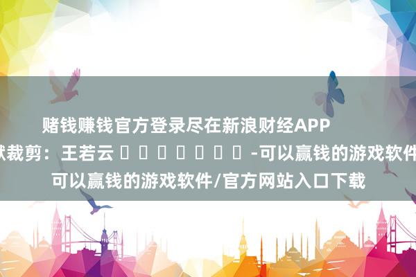 赌钱赚钱官方登录尽在新浪财经APP            						包袱裁剪：王若云 							-可以赢钱的游戏软件/官方网站入口下载