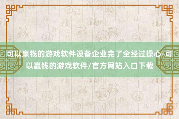 可以赢钱的游戏软件设备企业完了全经过操心-可以赢钱的游戏软件/官方网站入口下载