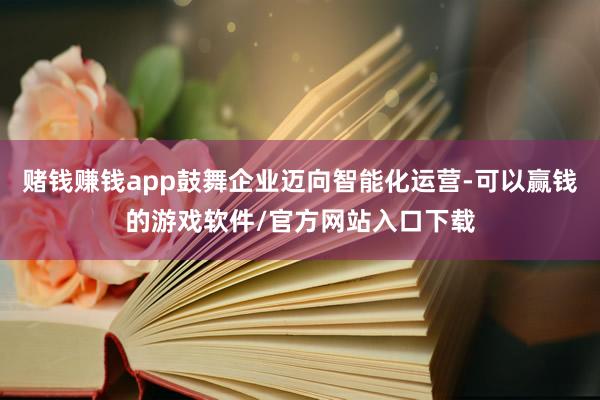 赌钱赚钱app鼓舞企业迈向智能化运营-可以赢钱的游戏软件/官方网站入口下载