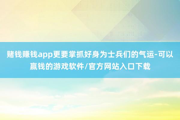 赌钱赚钱app更要掌抓好身为士兵们的气运-可以赢钱的游戏软件/官方网站入口下载