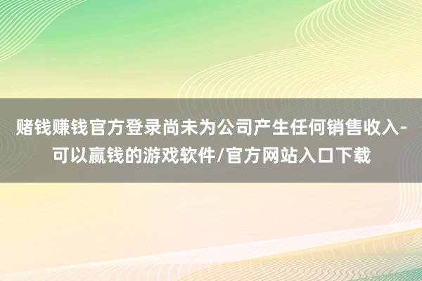 赌钱赚钱官方登录尚未为公司产生任何销售收入-可以赢钱的游戏软件/官方网站入口下载
