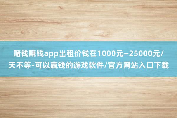 赌钱赚钱app出租价钱在1000元—25000元/天不等-可以赢钱的游戏软件/官方网站入口下载