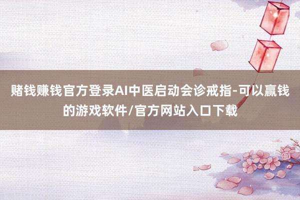 赌钱赚钱官方登录AI中医启动会诊戒指-可以赢钱的游戏软件/官方网站入口下载