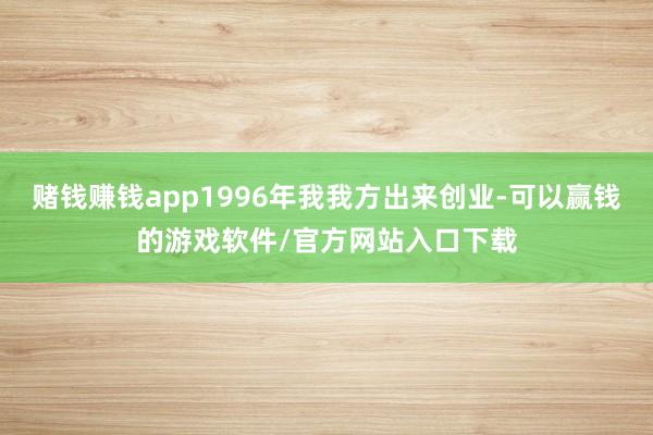 赌钱赚钱app1996年我我方出来创业-可以赢钱的游戏软件/官方网站入口下载