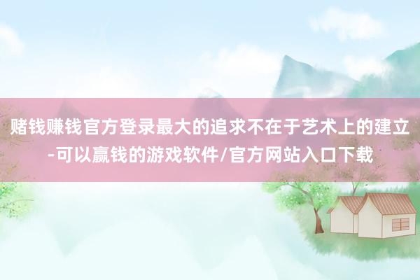 赌钱赚钱官方登录最大的追求不在于艺术上的建立-可以赢钱的游戏软件/官方网站入口下载
