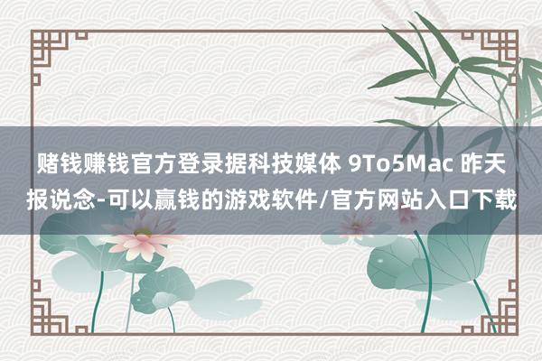 赌钱赚钱官方登录据科技媒体 9To5Mac 昨天报说念-可以赢钱的游戏软件/官方网站入口下载
