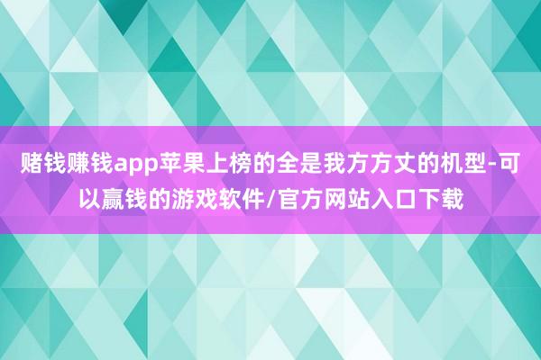 赌钱赚钱app苹果上榜的全是我方方丈的机型-可以赢钱的游戏软件/官方网站入口下载