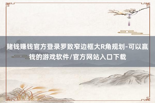 赌钱赚钱官方登录罗致窄边框大R角规划-可以赢钱的游戏软件/官方网站入口下载