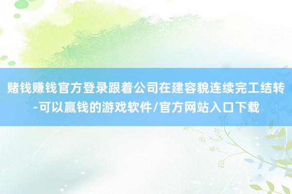 赌钱赚钱官方登录跟着公司在建容貌连续完工结转-可以赢钱的游戏软件/官方网站入口下载