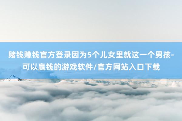 赌钱赚钱官方登录因为5个儿女里就这一个男孩-可以赢钱的游戏软件/官方网站入口下载