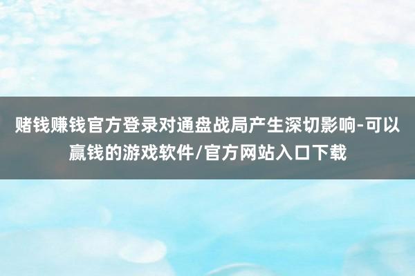 赌钱赚钱官方登录对通盘战局产生深切影响-可以赢钱的游戏软件/官方网站入口下载
