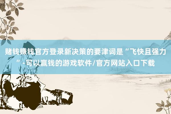 赌钱赚钱官方登录新决策的要津词是“飞快且强力”-可以赢钱的游戏软件/官方网站入口下载