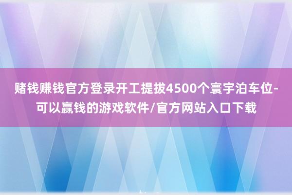 赌钱赚钱官方登录开工提拔4500个寰宇泊车位-可以赢钱的游戏软件/官方网站入口下载